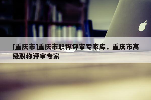 [重慶市]重慶市職稱評審專家?guī)欤貞c市高級職稱評審專家