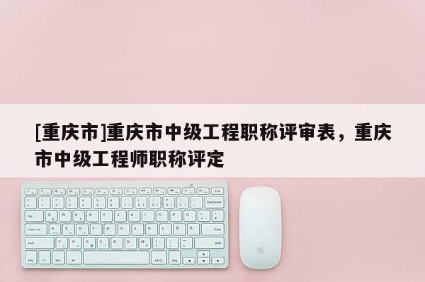 [重慶市]重慶市中級(jí)工程職稱評(píng)審表，重慶市中級(jí)工程師職稱評(píng)定