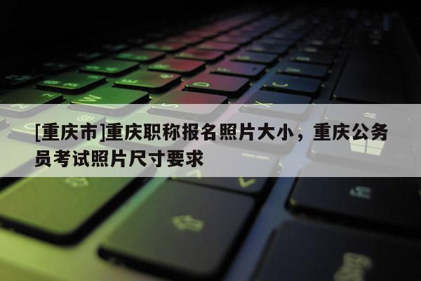 [重慶市]重慶職稱報(bào)名照片大小，重慶公務(wù)員考試照片尺寸要求