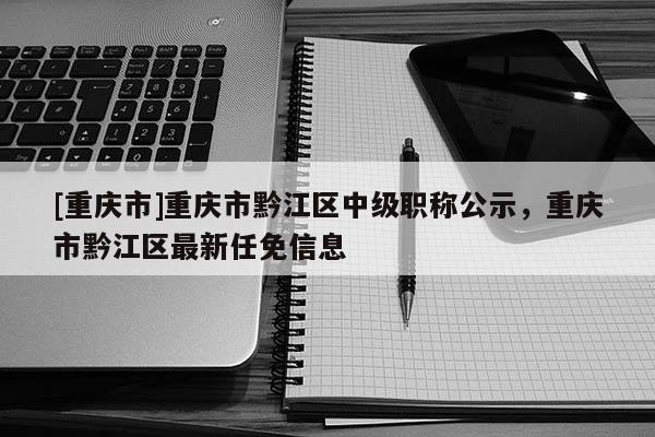 [重慶市]重慶市黔江區(qū)中級職稱公示，重慶市黔江區(qū)最新任免信息
