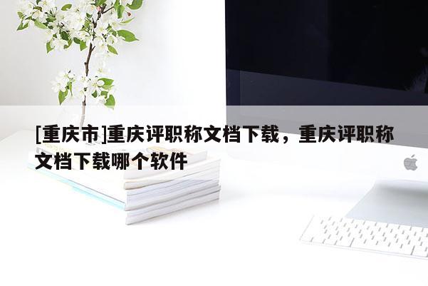 [重慶市]重慶評(píng)職稱文檔下載，重慶評(píng)職稱文檔下載哪個(gè)軟件