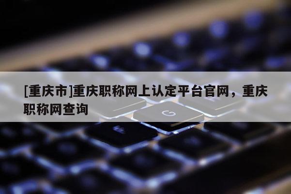[重慶市]重慶職稱網(wǎng)上認定平臺官網(wǎng)，重慶職稱網(wǎng)查詢