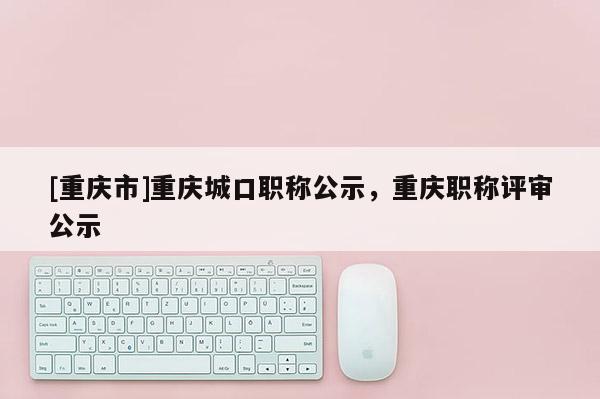 [重慶市]重慶城口職稱公示，重慶職稱評審公示