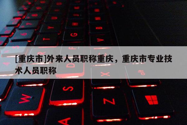 [重慶市]外來(lái)人員職稱重慶，重慶市專業(yè)技術(shù)人員職稱
