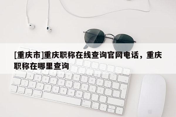 [重慶市]重慶職稱在線查詢官網(wǎng)電話，重慶職稱在哪里查詢