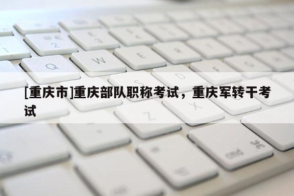 [重慶市]重慶部隊職稱考試，重慶軍轉(zhuǎn)干考試