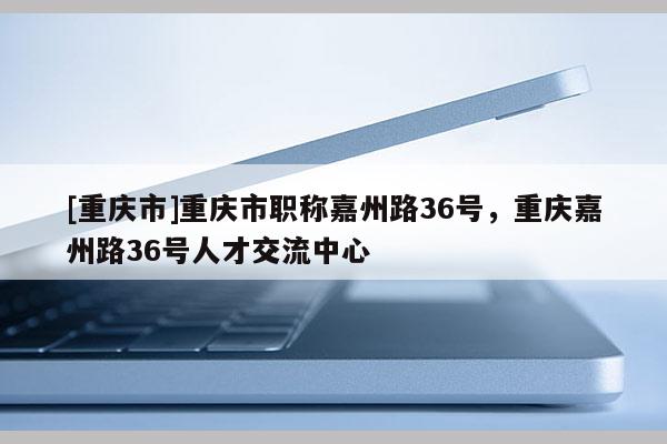 [重慶市]重慶市職稱嘉州路36號(hào)，重慶嘉州路36號(hào)人才交流中心