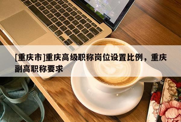 [重慶市]重慶高級(jí)職稱崗位設(shè)置比例，重慶副高職稱要求
