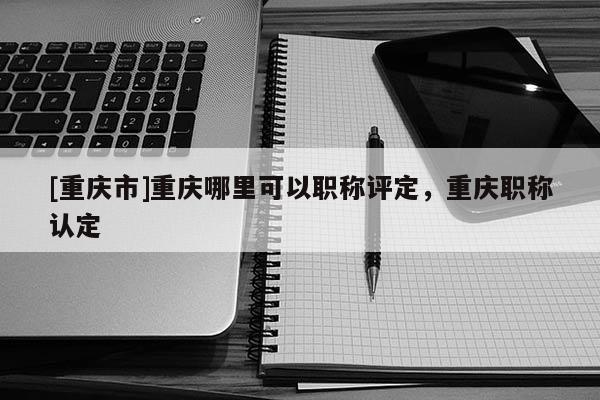 [重慶市]重慶哪里可以職稱評(píng)定，重慶職稱認(rèn)定