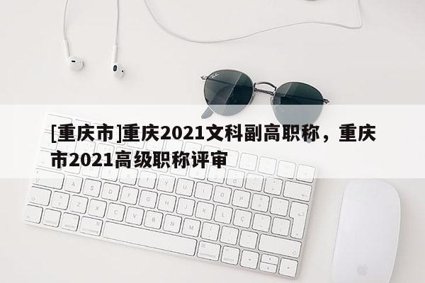 [重慶市]重慶2021文科副高職稱，重慶市2021高級職稱評審