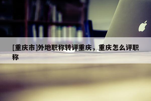 [重慶市]外地職稱(chēng)轉(zhuǎn)評(píng)重慶，重慶怎么評(píng)職稱(chēng)