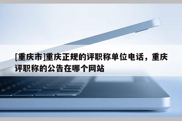 [重慶市]重慶正規(guī)的評職稱單位電話，重慶評職稱的公告在哪個網(wǎng)站