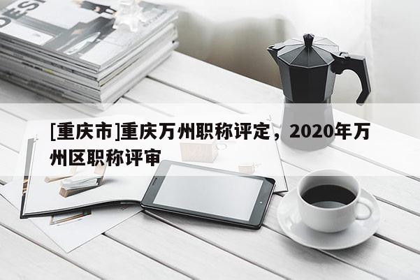 [重慶市]重慶萬州職稱評定，2020年萬州區(qū)職稱評審