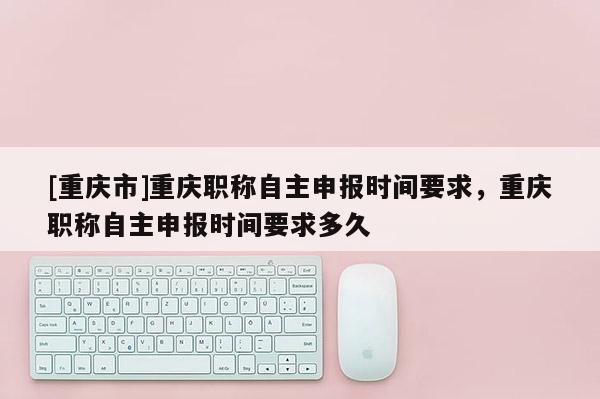 [重慶市]重慶職稱自主申報時間要求，重慶職稱自主申報時間要求多久