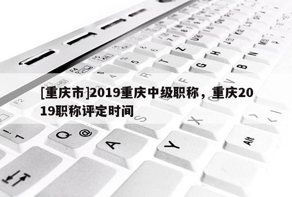 [重慶市]2019重慶中級職稱，重慶2019職稱評定時間