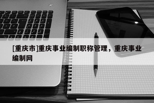 [重慶市]重慶事業(yè)編制職稱管理，重慶事業(yè)編制網(wǎng)