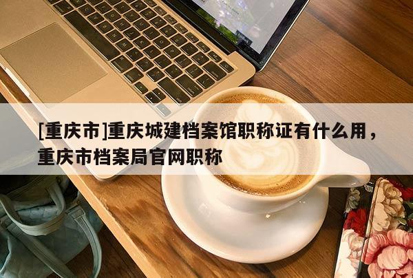 [重慶市]重慶城建檔案館職稱證有什么用，重慶市檔案局官網(wǎng)職稱