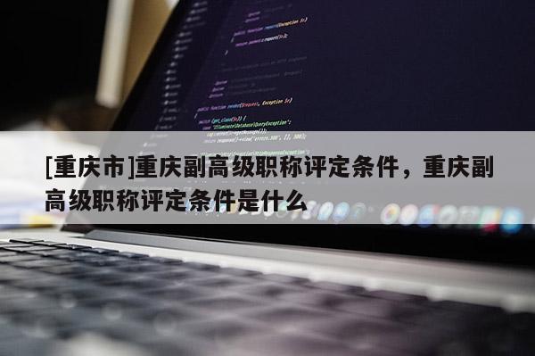 [重慶市]重慶副高級(jí)職稱評(píng)定條件，重慶副高級(jí)職稱評(píng)定條件是什么