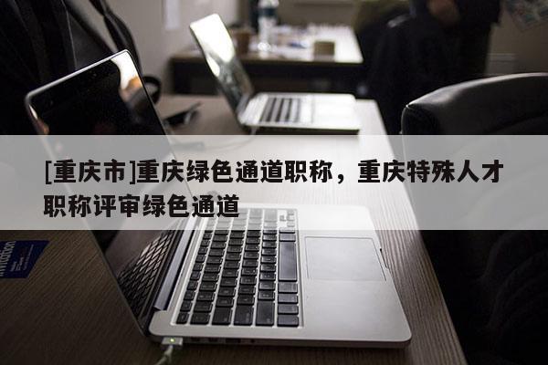 [重慶市]重慶綠色通道職稱，重慶特殊人才職稱評審綠色通道