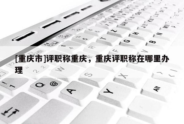 [重慶市]評職稱重慶，重慶評職稱在哪里辦理