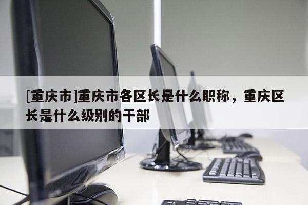 [重慶市]重慶市各區(qū)長(zhǎng)是什么職稱，重慶區(qū)長(zhǎng)是什么級(jí)別的干部