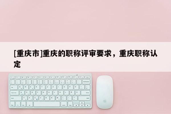 [重慶市]重慶的職稱評審要求，重慶職稱認定