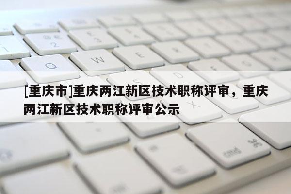 [重慶市]重慶兩江新區(qū)技術(shù)職稱評審，重慶兩江新區(qū)技術(shù)職稱評審公示