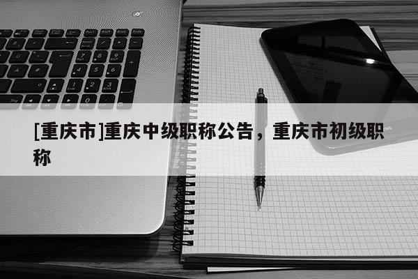 [重慶市]重慶中級(jí)職稱公告，重慶市初級(jí)職稱