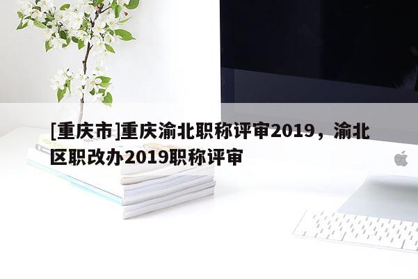 [重慶市]重慶渝北職稱評(píng)審2019，渝北區(qū)職改辦2019職稱評(píng)審
