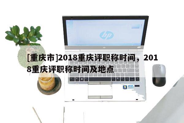 [重慶市]2018重慶評(píng)職稱時(shí)間，2018重慶評(píng)職稱時(shí)間及地點(diǎn)