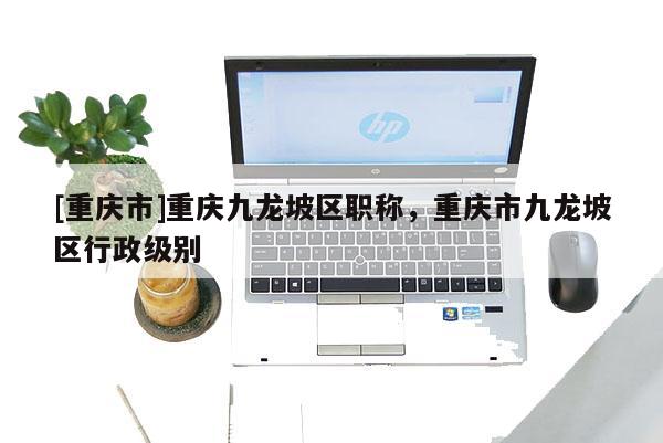 [重慶市]重慶九龍坡區(qū)職稱，重慶市九龍坡區(qū)行政級(jí)別