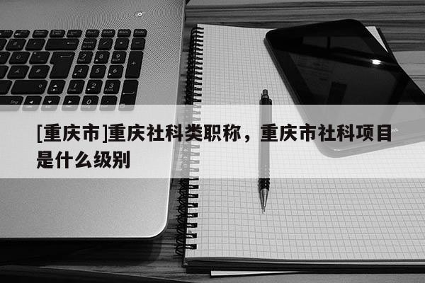 [重慶市]重慶社科類職稱，重慶市社科項(xiàng)目是什么級別