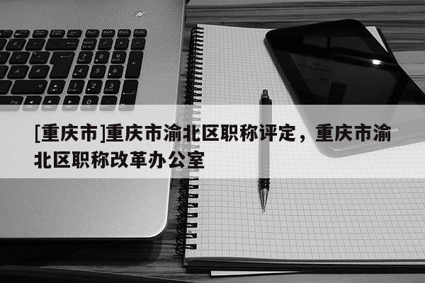[重慶市]重慶市渝北區(qū)職稱(chēng)評(píng)定，重慶市渝北區(qū)職稱(chēng)改革辦公室