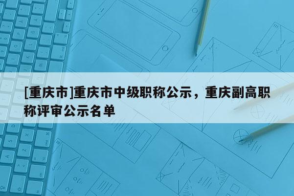 [重慶市]重慶市中級(jí)職稱公示，重慶副高職稱評(píng)審公示名單