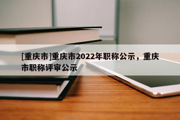 [重慶市]重慶市2022年職稱公示，重慶市職稱評(píng)審公示
