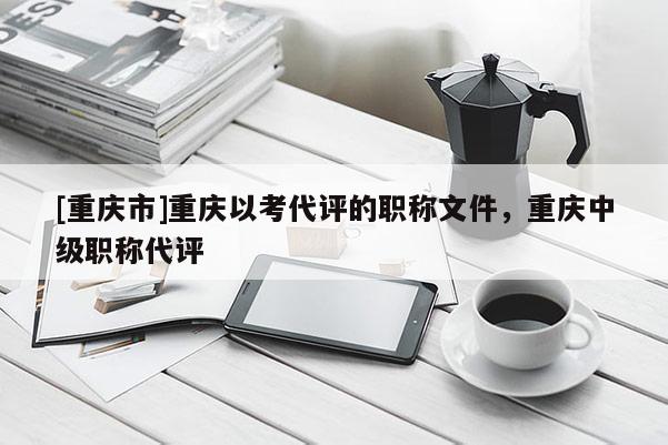 [重慶市]重慶以考代評的職稱文件，重慶中級職稱代評