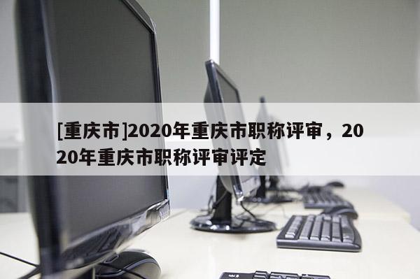 [重慶市]2020年重慶市職稱(chēng)評(píng)審，2020年重慶市職稱(chēng)評(píng)審評(píng)定