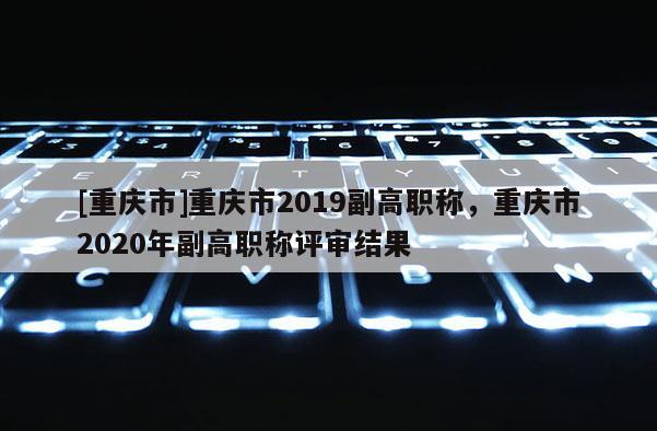 [重慶市]重慶市2019副高職稱，重慶市2020年副高職稱評審結(jié)果