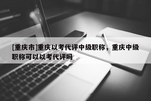 [重慶市]重慶以考代評(píng)中級(jí)職稱，重慶中級(jí)職稱可以以考代評(píng)嗎