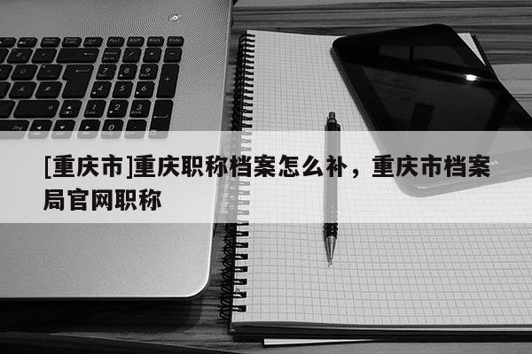 [重慶市]重慶職稱檔案怎么補，重慶市檔案局官網(wǎng)職稱