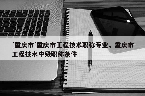 [重慶市]重慶市工程技術(shù)職稱專業(yè)，重慶市工程技術(shù)中級職稱條件
