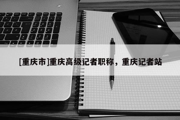 [重慶市]重慶高級(jí)記者職稱，重慶記者站