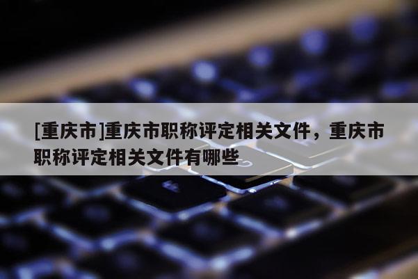 [重慶市]重慶市職稱評定相關(guān)文件，重慶市職稱評定相關(guān)文件有哪些