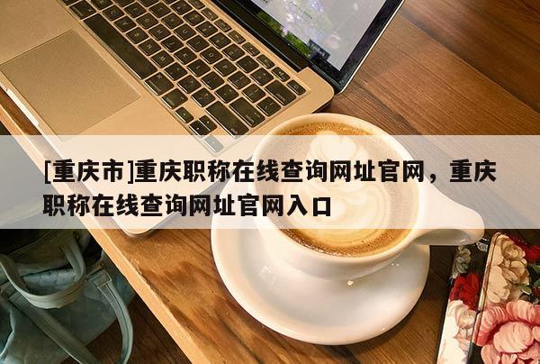 [重慶市]重慶職稱在線查詢網(wǎng)址官網(wǎng)，重慶職稱在線查詢網(wǎng)址官網(wǎng)入口