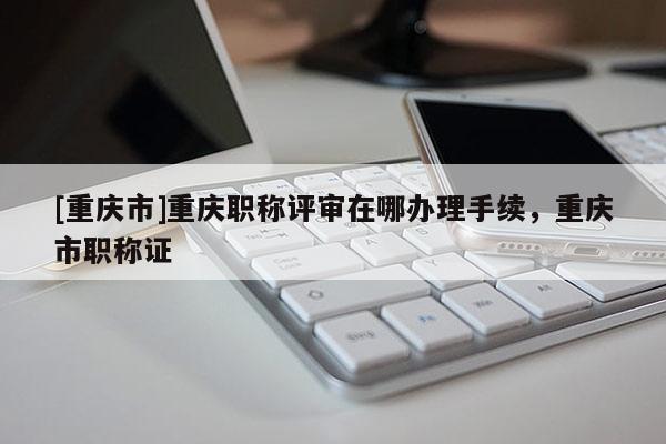 [重慶市]重慶職稱評(píng)審在哪辦理手續(xù)，重慶市職稱證