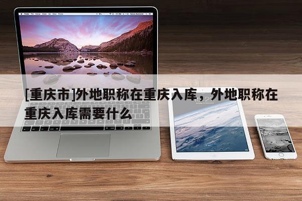 [重慶市]外地職稱在重慶入庫(kù)，外地職稱在重慶入庫(kù)需要什么