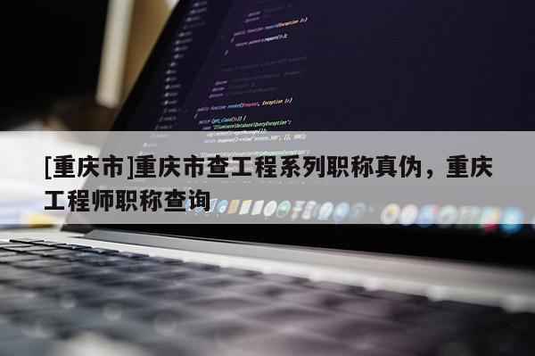 [重慶市]重慶市查工程系列職稱真?zhèn)?，重慶工程師職稱查詢