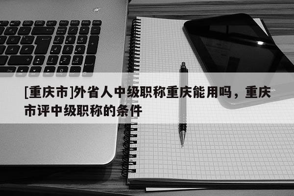 [重慶市]外省人中級(jí)職稱(chēng)重慶能用嗎，重慶市評(píng)中級(jí)職稱(chēng)的條件