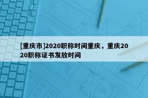 [重慶市]2020職稱時間重慶，重慶2020職稱證書發(fā)放時間