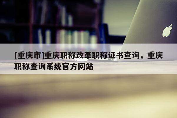 [重慶市]重慶職稱改革職稱證書查詢，重慶職稱查詢系統(tǒng)官方網(wǎng)站